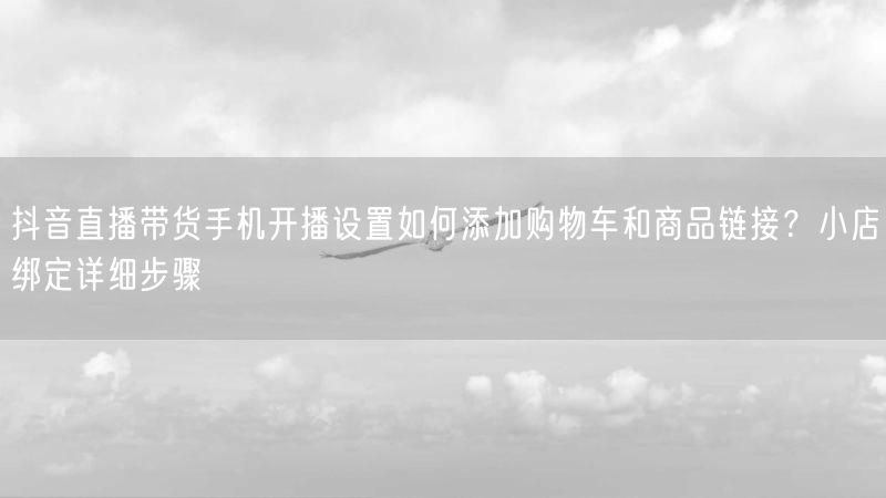 抖音直播带货手机开播设置如何添加购物车和商品链接？小店绑定详细步骤