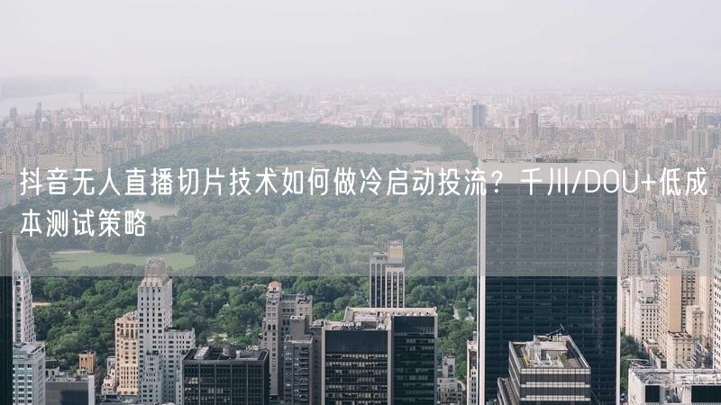 抖音无人直播切片技术如何做冷启动投流？千川/DOU+低成本测试策略