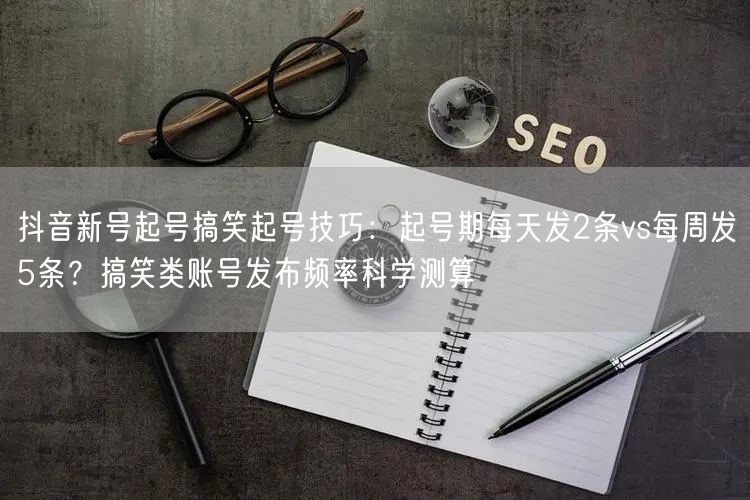 抖音新号起号搞笑起号技巧：起号期每天发2条vs每周发5条？搞笑类账号发布频率科学测算