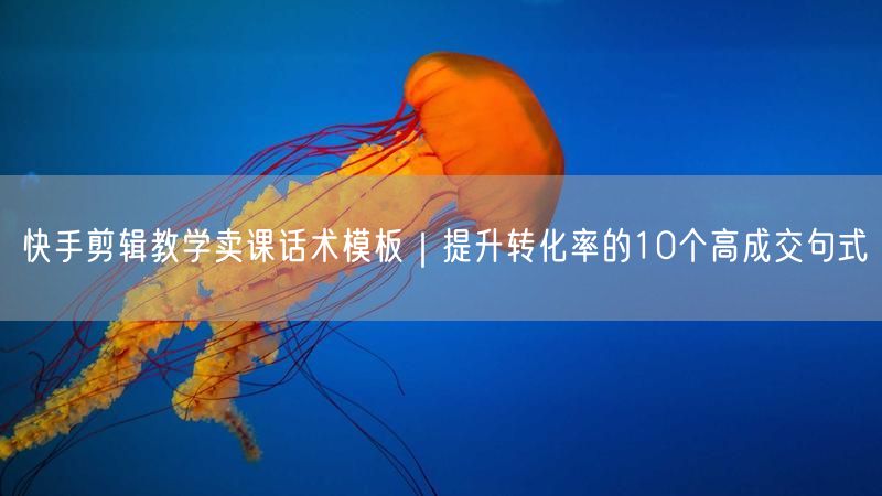 快手剪辑教学卖课话术模板｜提升转化率的10个高成交句式