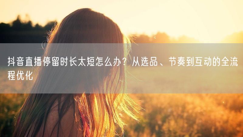 抖音直播停留时长太短怎么办？从选品、节奏到互动的全流程优化
