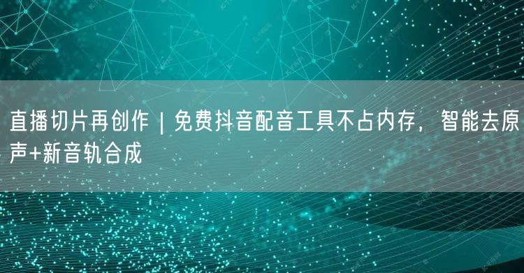 直播切片再创作｜免费抖音配音工具不占内存，智能去原声+新音轨合成