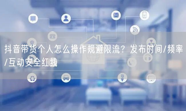抖音带货个人怎么操作规避限流？发布时间/频率/互动安全红线