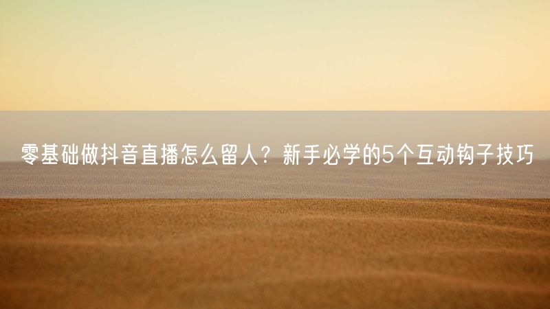 零基础做抖音直播怎么留人？新手必学的5个互动钩子技巧