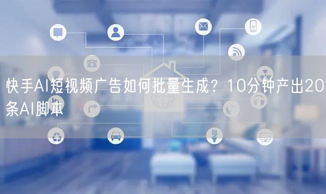 快手AI短视频广告如何批量生成？10分钟产出20条AI脚本