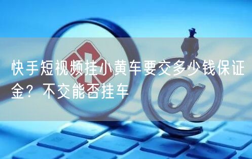 快手短视频挂小黄车要交多少钱保证金？不交能否挂车