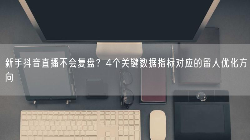 新手抖音直播不会复盘？4个关键数据指标对应的留人优化方向