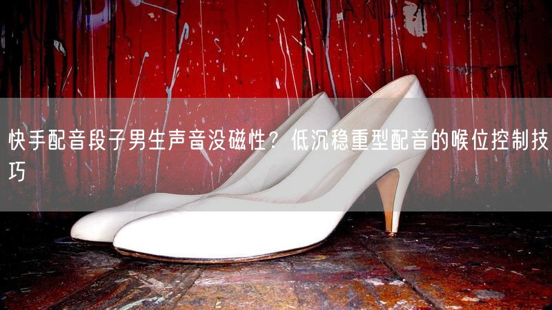 快手配音段子男生声音没磁性？低沉稳重型配音的喉位控制技巧