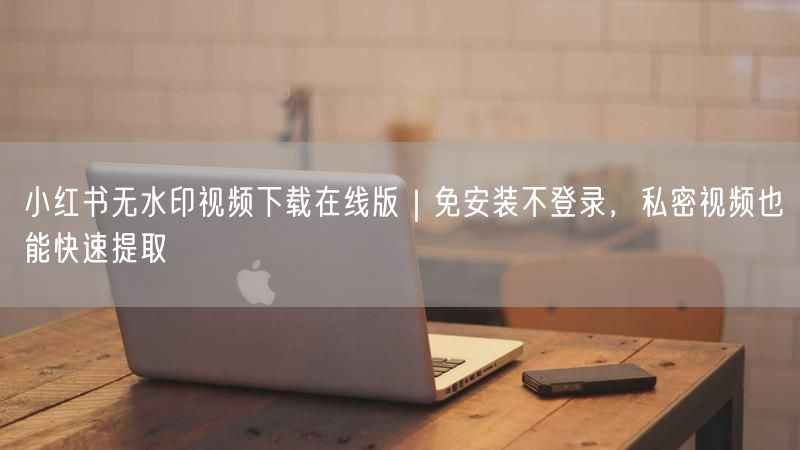 小红书无水印视频下载在线版｜免安装不登录，私密视频也能快速提取