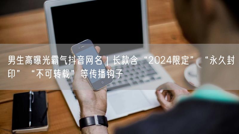 男生高曝光霸气抖音网名｜长款含“2024限定”“永久封印”“不可转载”等传播钩子