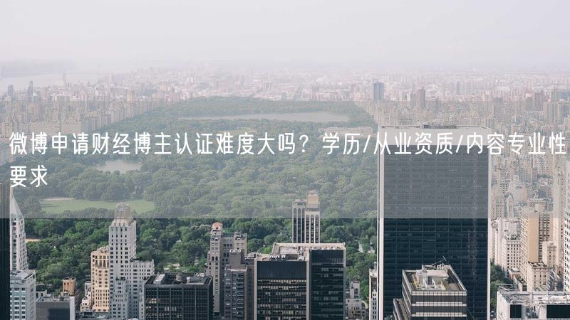 微博申请财经博主认证难度大吗？学历/从业资质/内容专业性要求