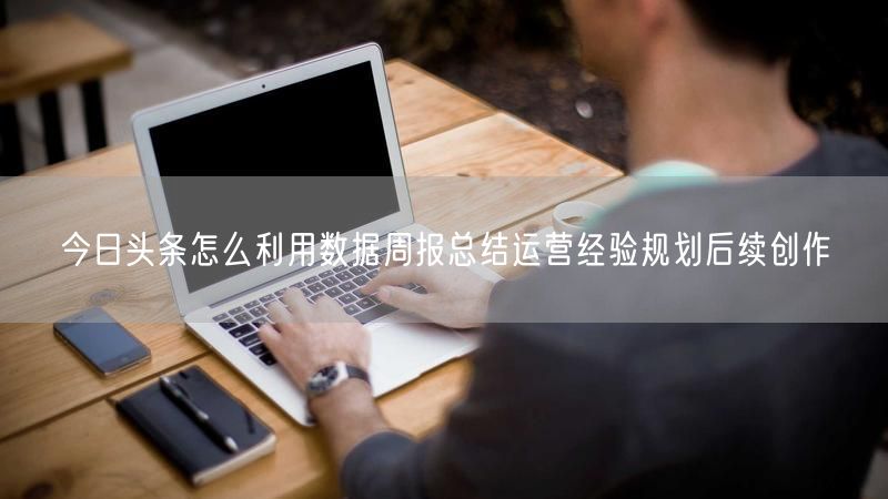 今日头条怎么利用数据周报总结运营经验规划后续创作