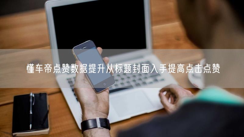 懂车帝点赞数据提升从标题封面入手提高点击点赞