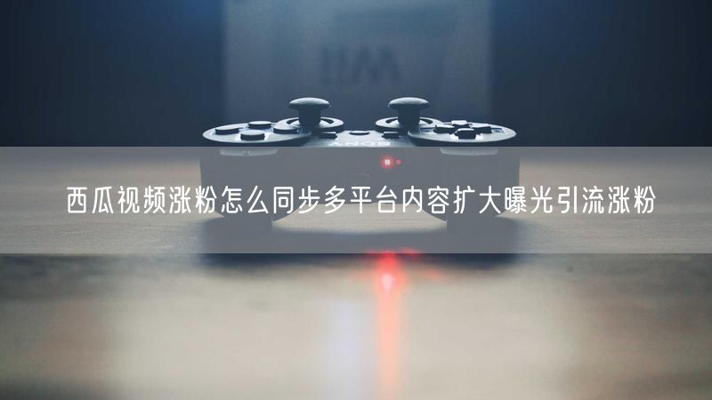 西瓜视频涨粉怎么同步多平台内容扩大曝光引流涨粉