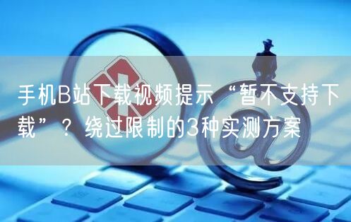 手机B站下载视频提示“暂不支持下载”？绕过限制的3种实测方案