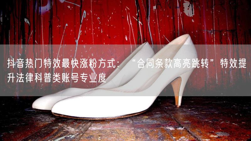 抖音热门特效最快涨粉方式：“合同条款高亮跳转”特效提升法律科普类账号专业度