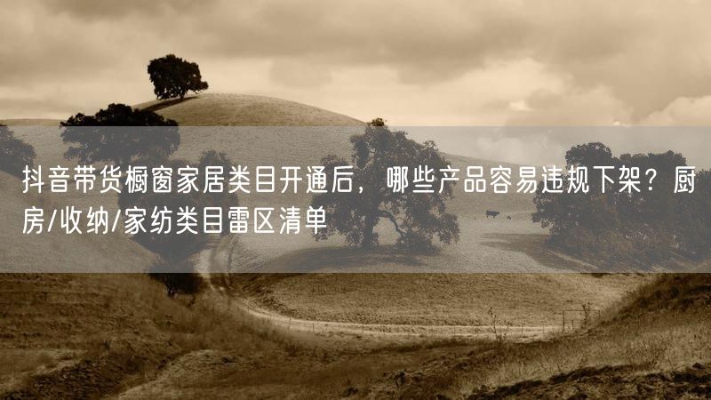 抖音带货橱窗家居类目开通后，哪些产品容易违规下架？厨房/收纳/家纺类目雷区清单
