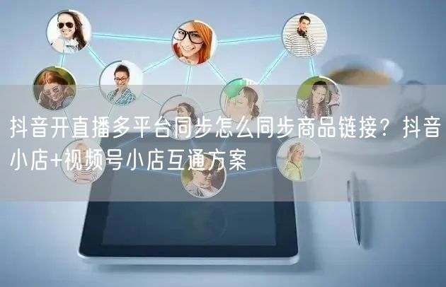 抖音开直播多平台同步怎么同步商品链接？抖音小店+视频号小店互通方案
