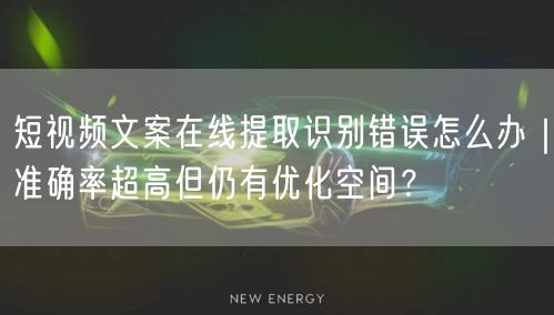 短视频文案在线提取识别错误怎么办｜准确率超高但仍有优化空间？