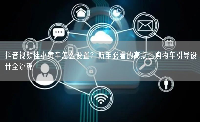 抖音视频挂小黄车怎么设置？新手必看的高点击购物车引导设计全流程