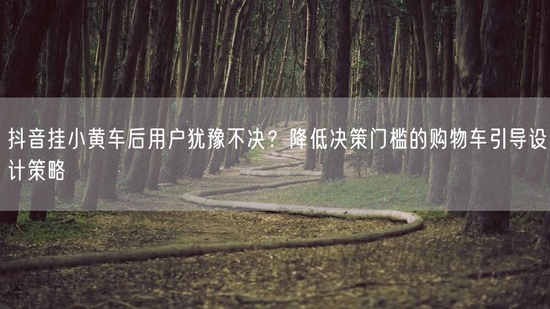 抖音挂小黄车后用户犹豫不决？降低决策门槛的购物车引导设计策略