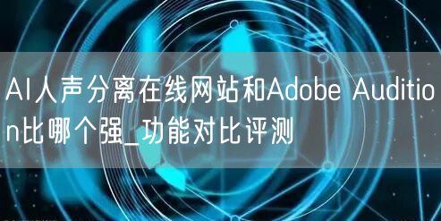 AI人声分离在线网站和Adobe Audition比哪个强_功能对比评测