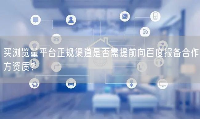 买浏览量平台正规渠道是否需提前向百度报备合作方资质？