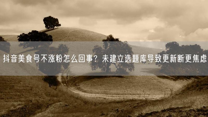 抖音美食号不涨粉怎么回事？未建立选题库导致更新断更焦虑
