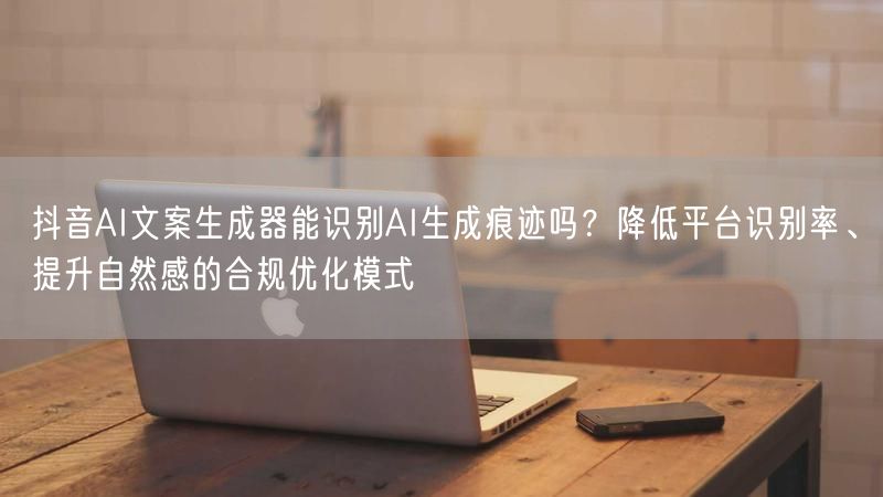 抖音AI文案生成器能识别AI生成痕迹吗？降低平台识别率、提升自然感的合规优化模式
