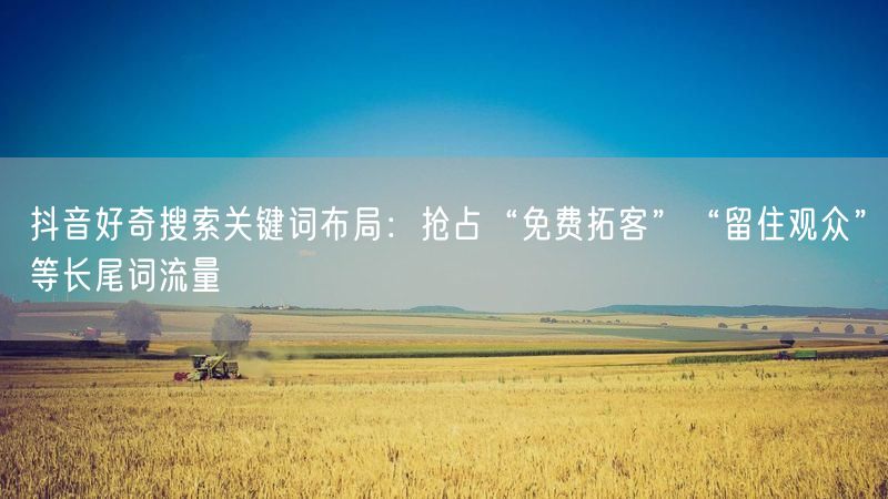 抖音好奇搜索关键词布局：抢占“免费拓客”“留住观众”等长尾词流量
