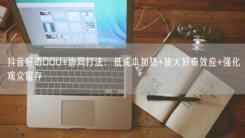 抖音好奇DOU+协同打法：低成本加热+放大好奇效应+强化观众留存