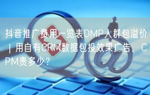 抖音推广费用一览表DMP人群包溢价｜用自有CRM数据包投效果广告，CPM贵多少？