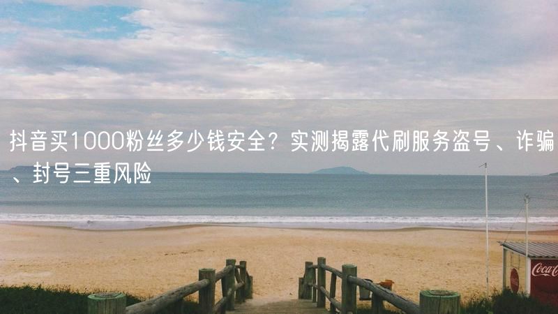 抖音买1000粉丝多少钱安全？实测揭露代刷服务盗号、诈骗、封号三重风险