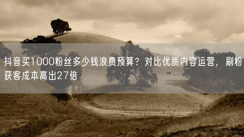 抖音买1000粉丝多少钱浪费预算？对比优质内容运营，刷粉获客成本高出27倍